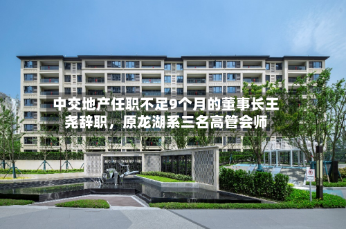 中交地产任职不足9个月的董事长王尧辞职,原龙湖系三名高管会师