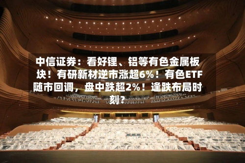 中信证券:看好锂、铝等有色金属板块!有研新材逆市涨超6%!有色ETF随市回调,盘中跌超2%!逢跌布局时刻?