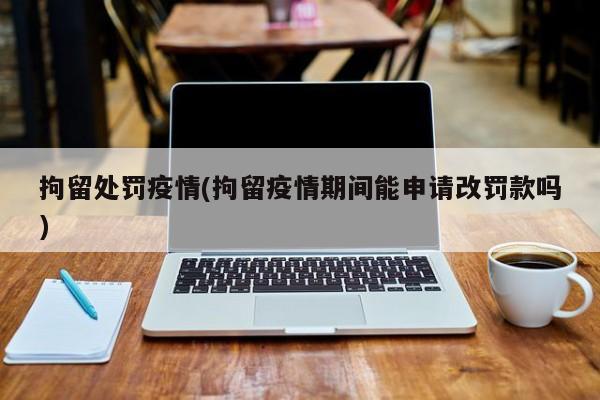 拘留处罚疫情(拘留疫情期间能申请改罚款吗)