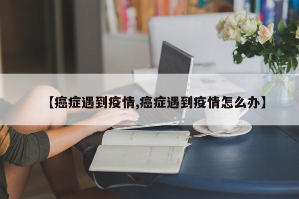 【癌症遇到疫情,癌症遇到疫情怎么办】