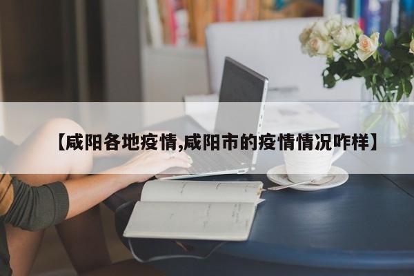 【咸阳各地疫情,咸阳市的疫情情况咋样】